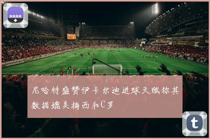 尼哈特盛赞伊卡尔迪进球天赋称其数据媲美梅西和C罗