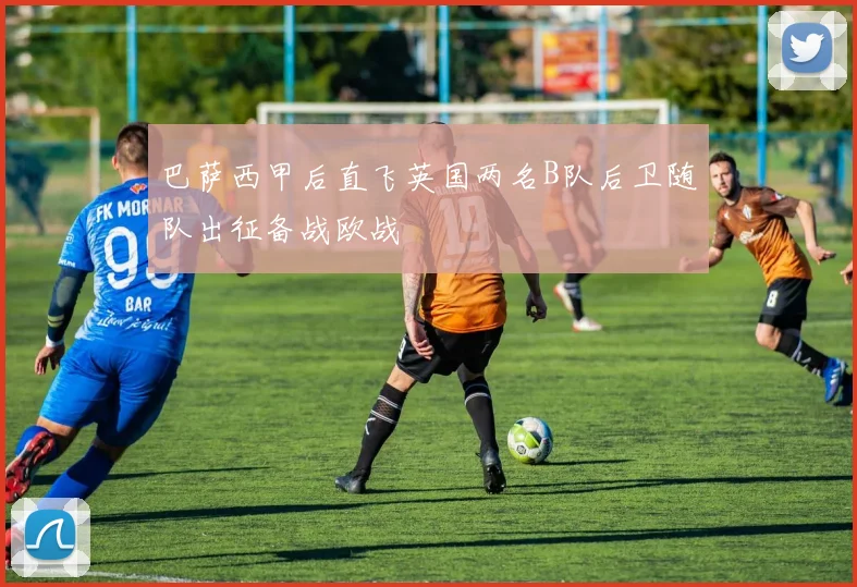 巴萨西甲后直飞英国两名B队后卫随队出征备战欧战