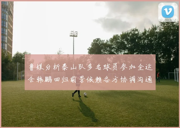 鲁媒分析泰山队多名球员参加全运会韩鹏回归前景依赖各方协调沟通