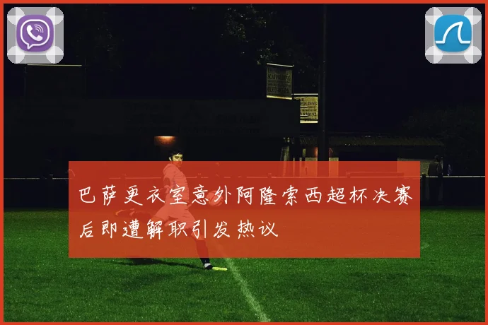 巴萨更衣室意外阿隆索西超杯决赛后即遭解职引发热议