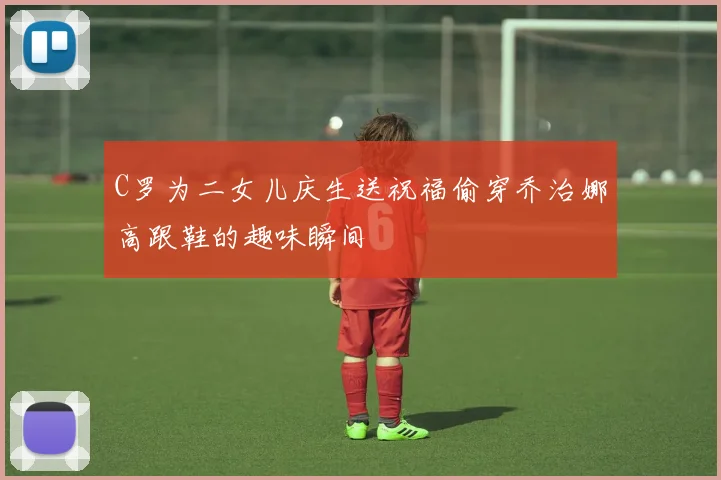 C罗为二女儿庆生送祝福偷穿乔治娜高跟鞋的趣味瞬间