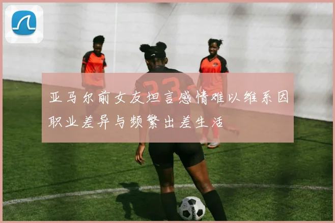 亚马尔前女友坦言感情难以维系因职业差异与频繁出差生活