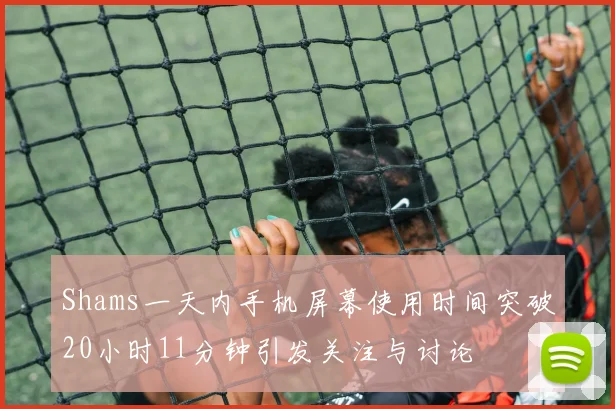 Shams一天内手机屏幕使用时间突破20小时11分钟引发关注与讨论