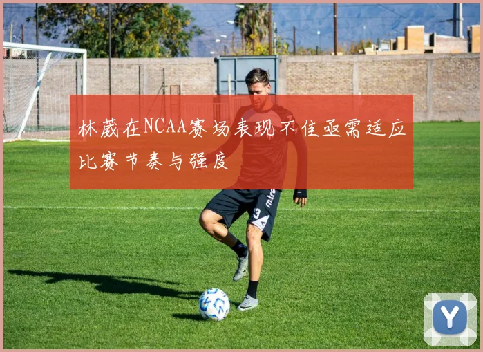 林葳在NCAA赛场表现不佳亟需适应比赛节奏与强度