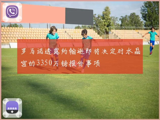 罗马诺透露约翰逊即将决定对水晶宫的3350万镑报价事项