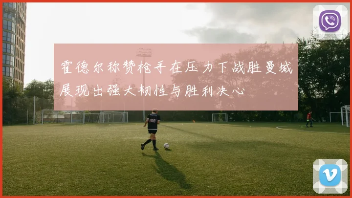霍德尔称赞枪手在压力下战胜曼城展现出强大韧性与胜利决心