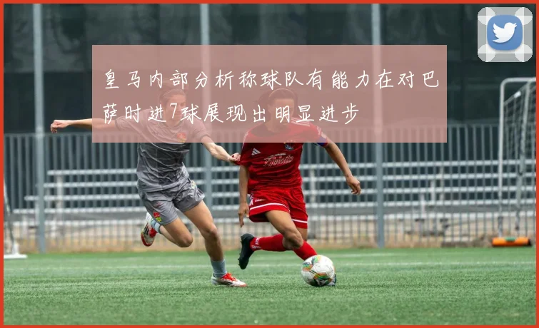 皇马内部分析称球队有能力在对巴萨时进7球展现出明显进步