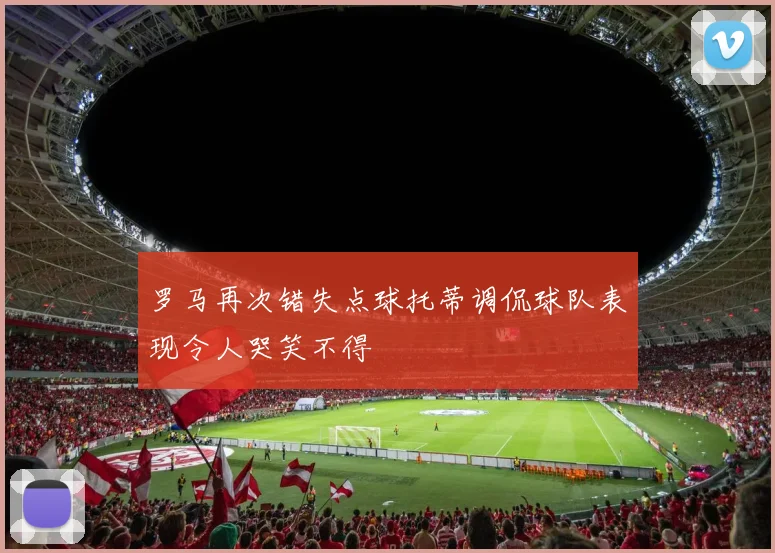 罗马再次错失点球托蒂调侃球队表现令人哭笑不得