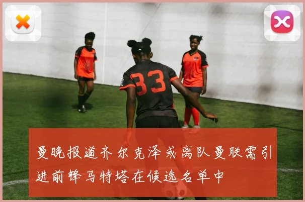 曼晚报道齐尔克泽或离队曼联需引进前锋马特塔在候选名单中