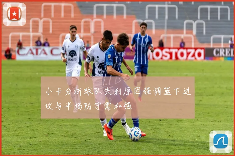 小卡分析球队失利原因强调篮下进攻与半场防守需加强