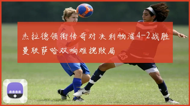 杰拉德领衔传奇对决利物浦4-2战胜曼联萨哈双响难挽败局