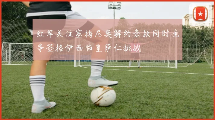 红军关注塞梅尼奥解约条款同时竞争签格伊面临皇萨仁挑战