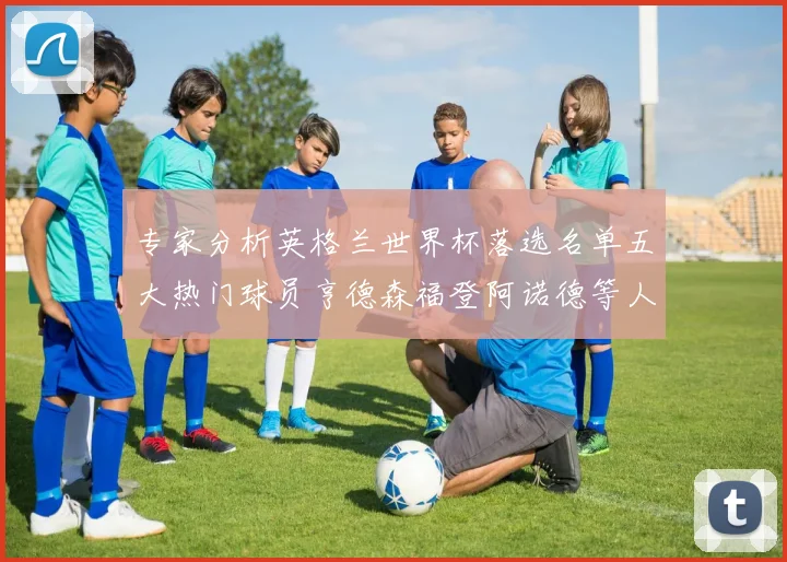 专家分析英格兰世界杯落选名单五大热门球员亨德森福登阿诺德等人引发热议