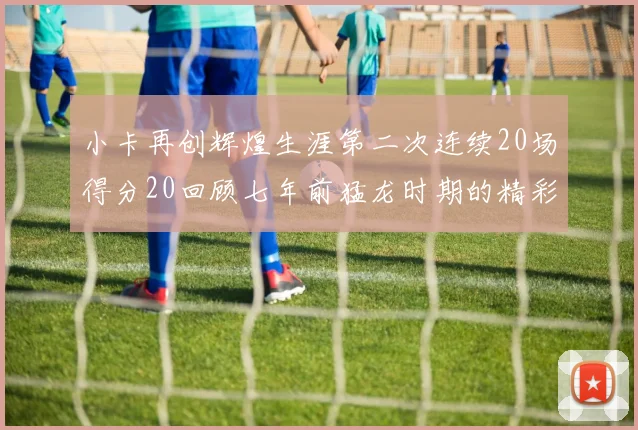 小卡再创辉煌生涯第二次连续20场得分20回顾七年前猛龙时期的精彩表现