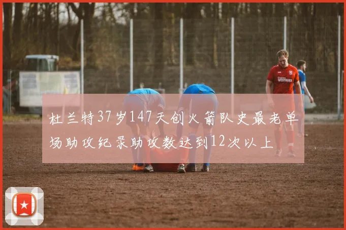 杜兰特37岁147天创火箭队史最老单场助攻纪录助攻数达到12次以上