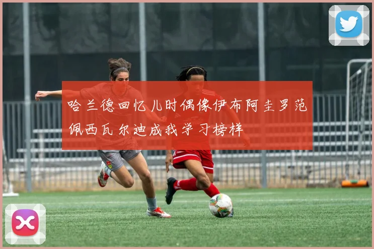 哈兰德回忆儿时偶像伊布阿圭罗范佩西瓦尔迪成我学习榜样