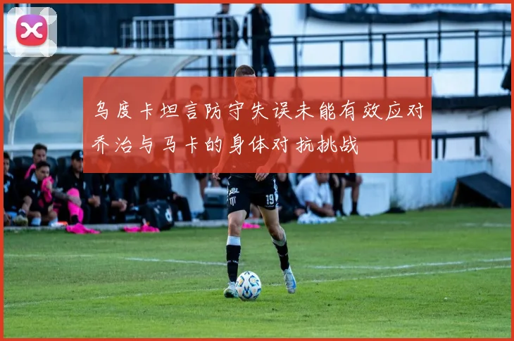 乌度卡坦言防守失误未能有效应对乔治与马卡的身体对抗挑战