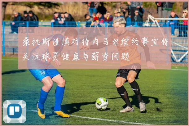 桑托斯谨慎对待内马尔续约事宜将关注球员健康与薪资问题
