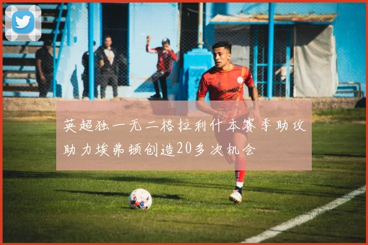 英超独一无二格拉利什本赛季助攻助力埃弗顿创造20多次机会