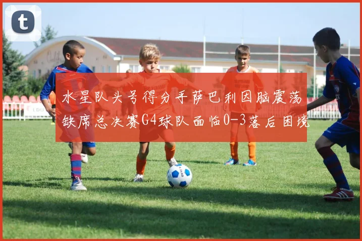 水星队头号得分手萨巴利因脑震荡缺席总决赛G4球队面临0-3落后困境