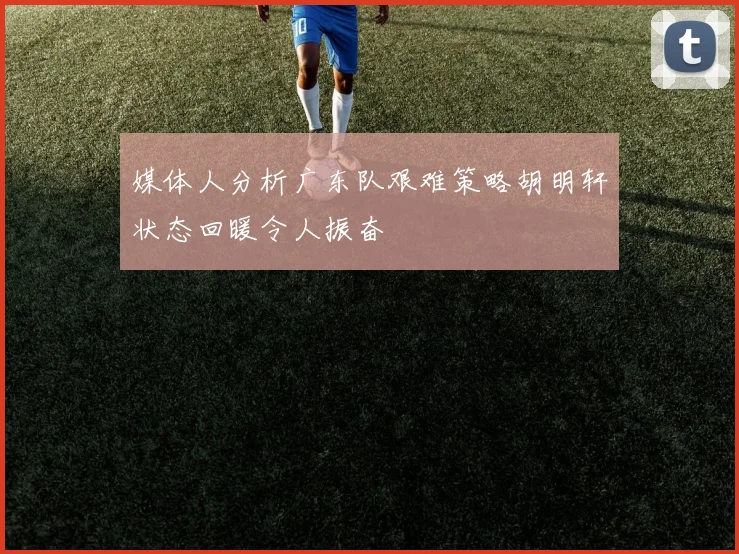 媒体人分析广东队艰难策略胡明轩状态回暖令人振奋