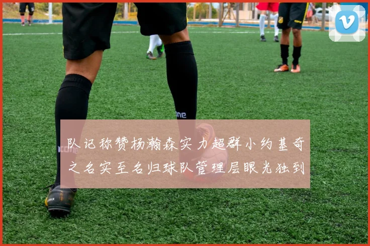 队记称赞杨瀚森实力超群小约基奇之名实至名归球队管理层眼光独到