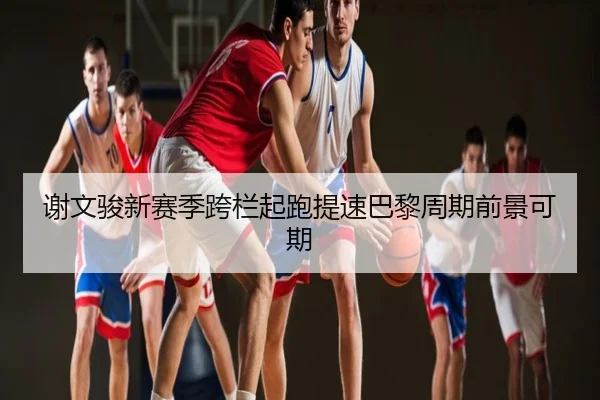 谢文骏新赛季跨栏起跑提速巴黎周期前景可期 - TIANBOSPORTS